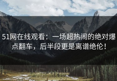 51网在线观看：一场超热闹的绝对爆点翻车，后半段更是离谱绝伦！