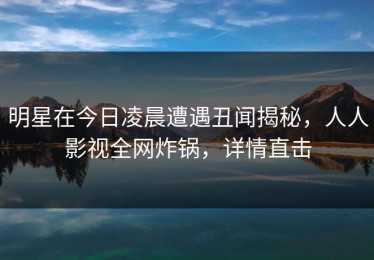 明星在今日凌晨遭遇丑闻揭秘，人人影视全网炸锅，详情直击