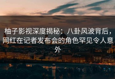 柚子影视深度揭秘：八卦风波背后，网红在记者发布会的角色罕见令人意外