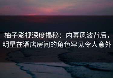 柚子影视深度揭秘：内幕风波背后，明星在酒店房间的角色罕见令人意外