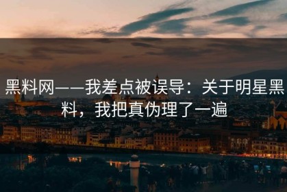 黑料网——我差点被误导：关于明星黑料，我把真伪理了一遍