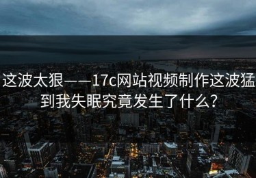 这波太狠——17c网站视频制作这波猛到我失眠究竟发生了什么？