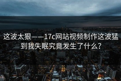这波太狠——17c网站视频制作这波猛到我失眠究竟发生了什么？
