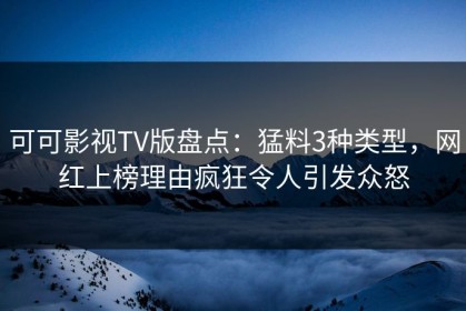 可可影视TV版盘点：猛料3种类型，网红上榜理由疯狂令人引发众怒