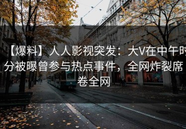 【爆料】人人影视突发：大V在中午时分被曝曾参与热点事件，全网炸裂席卷全网
