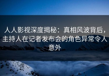人人影视深度揭秘：真相风波背后，主持人在记者发布会的角色异常令人意外