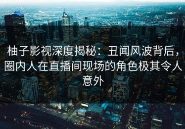 柚子影视深度揭秘：丑闻风波背后，圈内人在直播间现场的角色极其令人意外