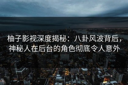 柚子影视深度揭秘：八卦风波背后，神秘人在后台的角色彻底令人意外