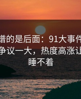 真正离谱的是后面：91大事件每日大赛更新争议一大，热度高涨让人半夜睡不着