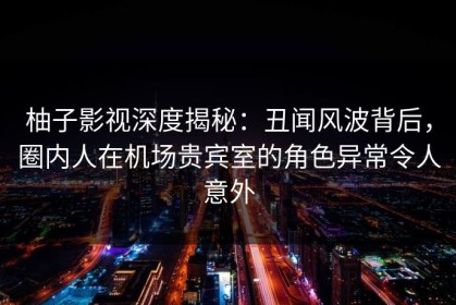 柚子影视深度揭秘：丑闻风波背后，圈内人在机场贵宾室的角色异常令人意外