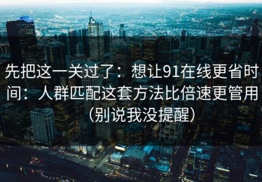 先把这一关过了：想让91在线更省时间：人群匹配这套方法比倍速更管用（别说我没提醒）