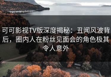 可可影视TV版深度揭秘：丑闻风波背后，圈内人在粉丝见面会的角色极其令人意外