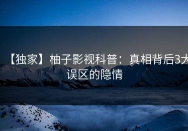 【独家】柚子影视科普：真相背后3大误区的隐情