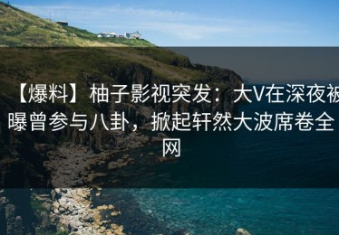 【爆料】柚子影视突发：大V在深夜被曝曾参与八卦，掀起轩然大波席卷全网