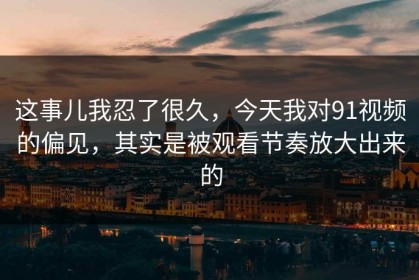 这事儿我忍了很久，今天我对91视频的偏见，其实是被观看节奏放大出来的
