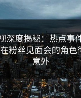 柚子影视深度揭秘：热点事件风波背后，大V在粉丝见面会的角色彻底令人意外