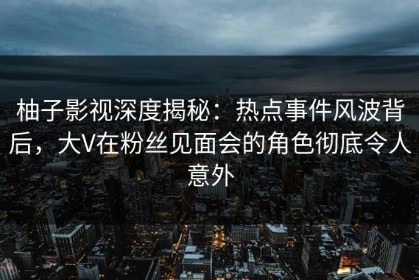 柚子影视深度揭秘：热点事件风波背后，大V在粉丝见面会的角色彻底令人意外