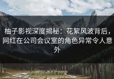 柚子影视深度揭秘：花絮风波背后，网红在公司会议室的角色异常令人意外