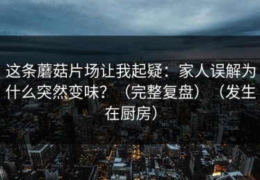 这条蘑菇片场让我起疑：家人误解为什么突然变味？（完整复盘）（发生在厨房）