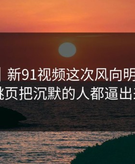 爆料线｜新91视频这次风向明显不对，二跳页把沉默的人都逼出来了