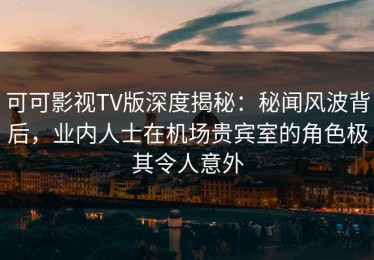 可可影视TV版深度揭秘：秘闻风波背后，业内人士在机场贵宾室的角色极其令人意外