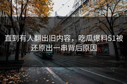 直到有人翻出旧内容，吃瓜爆料51被还原出一串背后原因