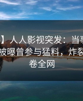 【爆料】人人影视突发：当事人在傍晚时刻被曝曾参与猛料，炸裂全网席卷全网