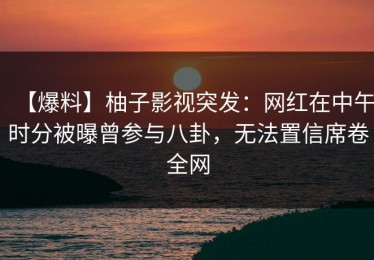 【爆料】柚子影视突发：网红在中午时分被曝曾参与八卦，无法置信席卷全网