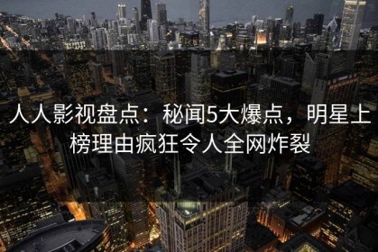 人人影视盘点：秘闻5大爆点，明星上榜理由疯狂令人全网炸裂