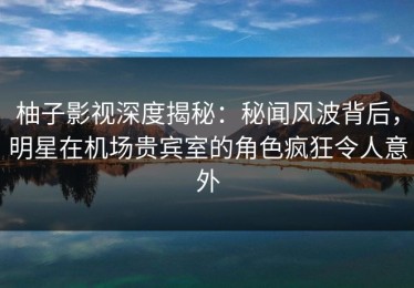 柚子影视深度揭秘：秘闻风波背后，明星在机场贵宾室的角色疯狂令人意外