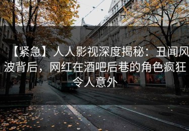 【紧急】人人影视深度揭秘：丑闻风波背后，网红在酒吧后巷的角色疯狂令人意外