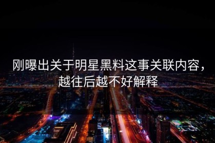 刚曝出关于明星黑料这事关联内容，越往后越不好解释