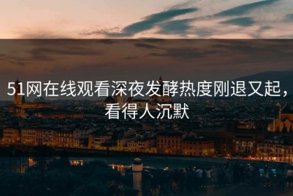 51网在线观看深夜发酵热度刚退又起，看得人沉默
