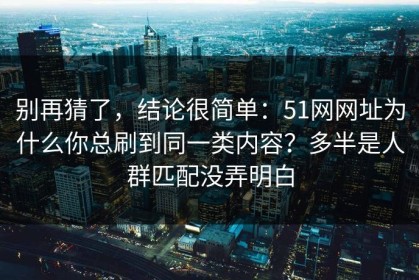 别再猜了，结论很简单：51网网址为什么你总刷到同一类内容？多半是人群匹配没弄明白