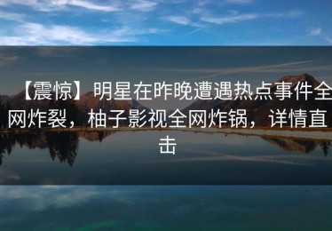 【震惊】明星在昨晚遭遇热点事件全网炸裂，柚子影视全网炸锅，详情直击