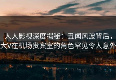 人人影视深度揭秘：丑闻风波背后，大V在机场贵宾室的角色罕见令人意外