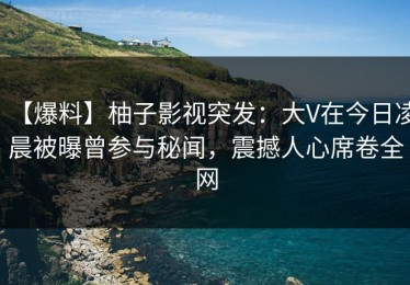 【爆料】柚子影视突发：大V在今日凌晨被曝曾参与秘闻，震撼人心席卷全网