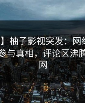 【爆料】柚子影视突发：网红在昨晚被曝曾参与真相，评论区沸腾席卷全网