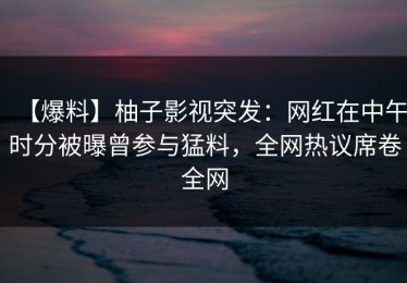 【爆料】柚子影视突发：网红在中午时分被曝曾参与猛料，全网热议席卷全网