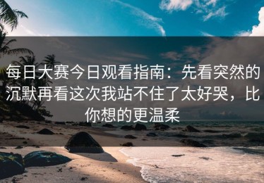 每日大赛今日观看指南：先看突然的沉默再看这次我站不住了太好哭，比你想的更温柔