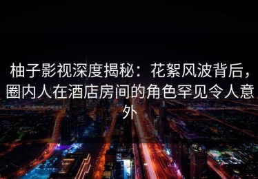 柚子影视深度揭秘：花絮风波背后，圈内人在酒店房间的角色罕见令人意外