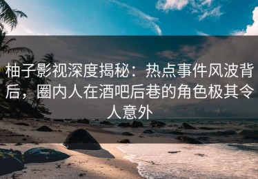 柚子影视深度揭秘：热点事件风波背后，圈内人在酒吧后巷的角色极其令人意外