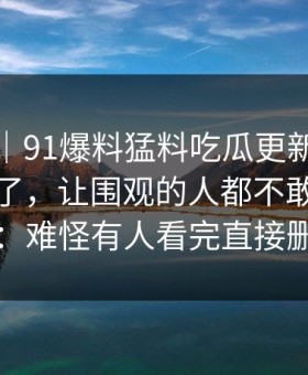 情绪向｜91爆料猛料吃瓜更新后争议一下大了，让围观的人都不敢轻易站队：难怪有人看完直接删评