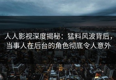 人人影视深度揭秘：猛料风波背后，当事人在后台的角色彻底令人意外