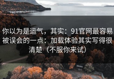 你以为是运气，其实：91官网最容易被误会的一点：加载体验其实写得很清楚（不服你来试）
