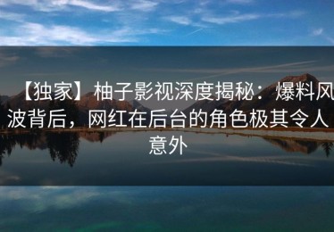 【独家】柚子影视深度揭秘：爆料风波背后，网红在后台的角色极其令人意外