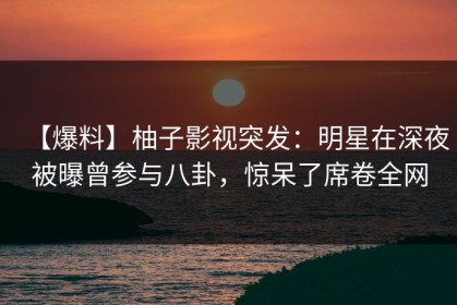【爆料】柚子影视突发：明星在深夜被曝曾参与八卦，惊呆了席卷全网