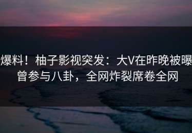 爆料！柚子影视突发：大V在昨晚被曝曾参与八卦，全网炸裂席卷全网