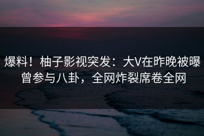 爆料！柚子影视突发：大V在昨晚被曝曾参与八卦，全网炸裂席卷全网