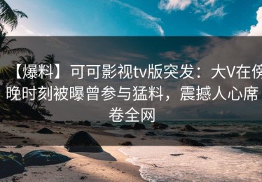 【爆料】可可影视tv版突发：大V在傍晚时刻被曝曾参与猛料，震撼人心席卷全网